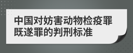 中国对妨害动物检疫罪既遂罪的判刑标准