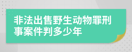 非法出售野生动物罪刑事案件判多少年