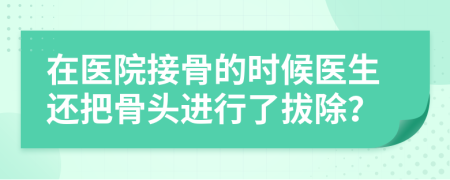 在医院接骨的时候医生还把骨头进行了拔除？