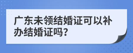 广东未领结婚证可以补办结婚证吗？