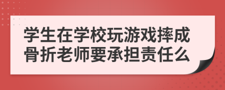 学生在学校玩游戏摔成骨折老师要承担责任么