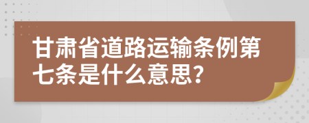 甘肃省道路运输条例第七条是什么意思？