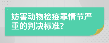 妨害动物检疫罪情节严重的判决标准？