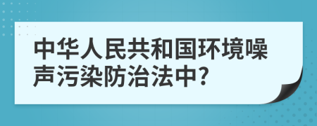 中华人民共和国环境噪声污染防治法中?