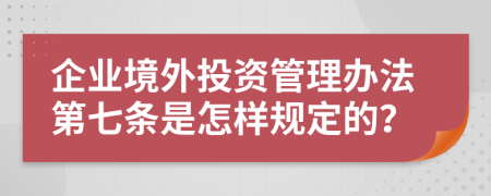 企业境外投资管理办法第七条是怎样规定的？