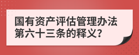 国有资产评估管理办法第六十三条的释义？