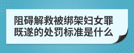 阻碍解救被绑架妇女罪既遂的处罚标准是什么