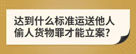 达到什么标准运送他人偷人货物罪才能立案?