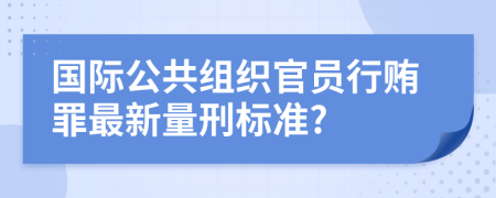 国际公共组织官员行贿罪最新量刑标准?