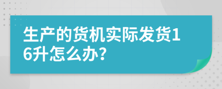 生产的货机实际发货16升怎么办？