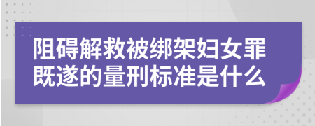 阻碍解救被绑架妇女罪既遂的量刑标准是什么