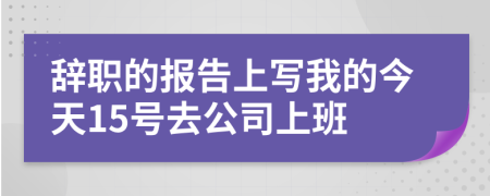 辞职的报告上写我的今天15号去公司上班