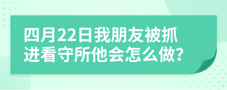 四月22日我朋友被抓进看守所他会怎么做？