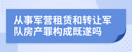 从事军营租赁和转让军队房产罪构成既遂吗