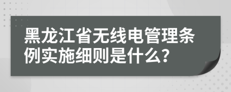 黑龙江省无线电管理条例实施细则是什么？