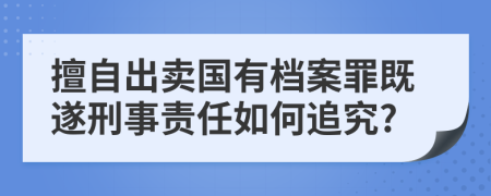 擅自出卖国有档案罪既遂刑事责任如何追究?