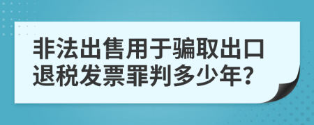 非法出售用于骗取出口退税发票罪判多少年？