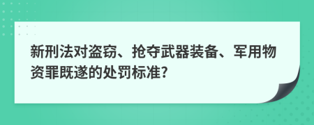 新刑法对盗窃、抢夺武器装备、军用物资罪既遂的处罚标准?