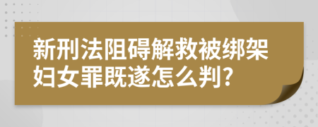 新刑法阻碍解救被绑架妇女罪既遂怎么判?