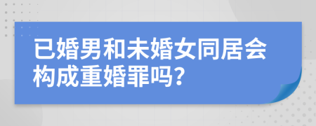 已婚男和未婚女同居会构成重婚罪吗？