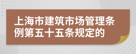 上海市建筑市场管理条例第五十五条规定的