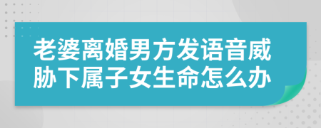 老婆离婚男方发语音威胁下属子女生命怎么办