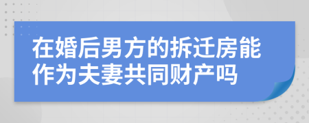 在婚后男方的拆迁房能作为夫妻共同财产吗