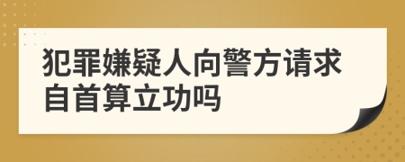 犯罪嫌疑人向警方请求自首算立功吗