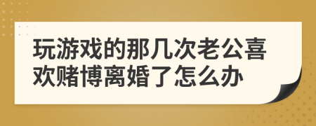 玩游戏的那几次老公喜欢赌博离婚了怎么办