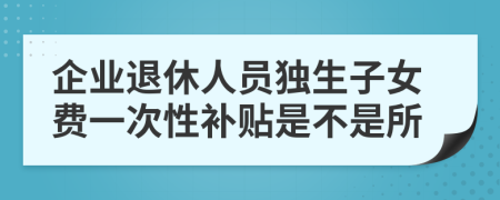 企业退休人员独生子女费一次性补贴是不是所