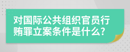 对国际公共组织官员行贿罪立案条件是什么?