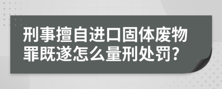 刑事擅自进口固体废物罪既遂怎么量刑处罚?