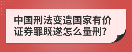 中国刑法变造国家有价证券罪既遂怎么量刑?