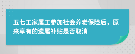 五七工家属工参加社会养老保险后，原来享有的遗属补贴是否取消