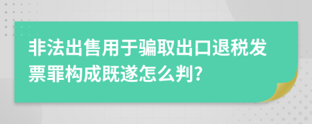 非法出售用于骗取出口退税发票罪构成既遂怎么判?