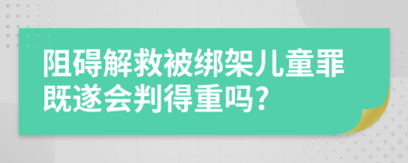 阻碍解救被绑架儿童罪既遂会判得重吗?