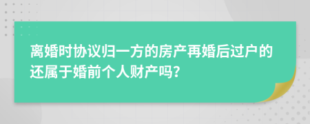 离婚时协议归一方的房产再婚后过户的还属于婚前个人财产吗？