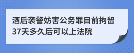 酒后袭警妨害公务罪目前拘留37天多久后可以上法院