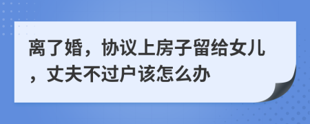 离了婚，协议上房子留给女儿，丈夫不过户该怎么办