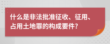 什么是非法批准征收、征用、占用土地罪的构成要件?