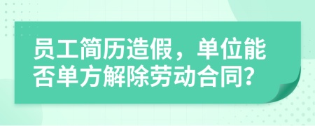 员工简历造假，单位能否单方解除劳动合同？