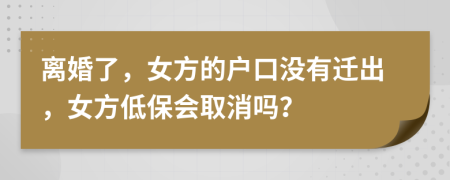 离婚了，女方的户口没有迁出，女方低保会取消吗？