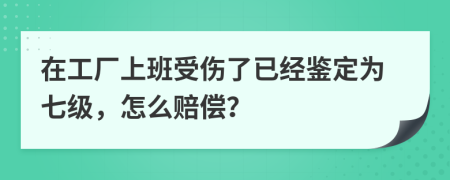 在工厂上班受伤了已经鉴定为七级，怎么赔偿？