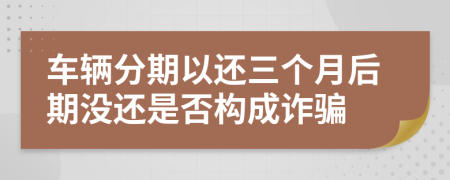 车辆分期以还三个月后期没还是否构成诈骗