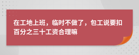 在工地上班，临时不做了，包工说要扣百分之三十工资合理嘛