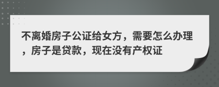 不离婚房子公证给女方，需要怎么办理，房子是贷款，现在没有产权证