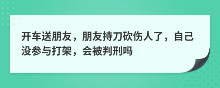 开车送朋友，朋友持刀砍伤人了，自己没参与打架，会被判刑吗