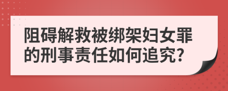 阻碍解救被绑架妇女罪的刑事责任如何追究?