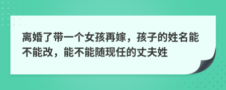 离婚了带一个女孩再嫁，孩子的姓名能不能改，能不能随现任的丈夫姓