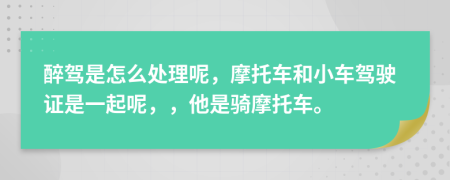 醉驾是怎么处理呢，摩托车和小车驾驶证是一起呢，，他是骑摩托车。